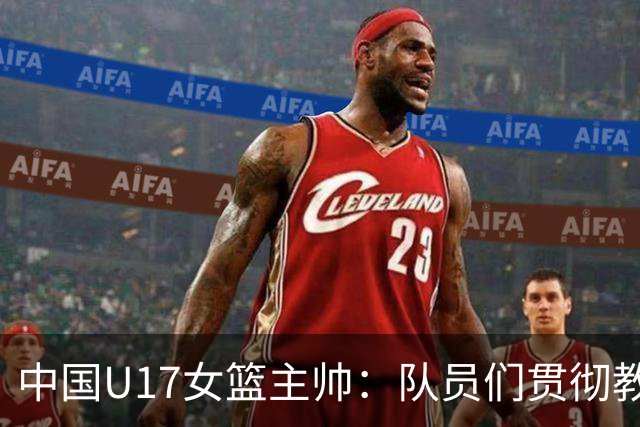 中国U17女篮主帅：队员们贯彻教练意图顽强追分 备战目标更清晰